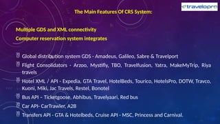 The Main Features Of CRS System:
Multiple GDS and XML connectivity
Computer reservation system integrates
 Global distribution system GDS - Amadeus, Galileo, Sabre & Travelport
 Flight Consolidators - Arzoo, Mystifly, TBO, Travelfusion, Yatra, MakeMyTrip, Riya
travels
 Hotel XML / API - Expedia, GTA Travel, HotelBeds, Tourico, HotelsPro, DOTW, Travco,
Kuoni, Miki, Jac Travels, Restel, Bonotel
 Bus API – Ticketgoose, Abhibus, Travelyaari, Red bus
 Car API- CarTrawler, A2B
 Transfers API - GTA & Hotelbeds, Cruise API - MSC, Princess and Carnival.
 