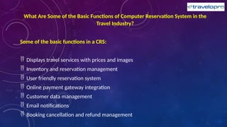 What Are Some of the Basic Functions of Computer Reservation System in the
Travel Industry?
Some of the basic functions in a CRS:
 Displays travel services with prices and images
 Inventory and reservation management
 User friendly reservation system
 Online payment gateway integration
 Customer data management
 Email notifications
 Booking cancellation and refund management
 
