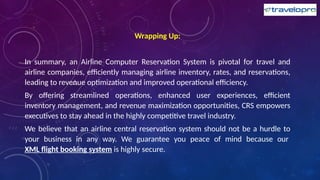 Wrapping Up:
In summary, an Airline Computer Reservation System is pivotal for travel and
airline companies, efficiently managing airline inventory, rates, and reservations,
leading to revenue optimization and improved operational efficiency.
By offering streamlined operations, enhanced user experiences, efficient
inventory management, and revenue maximization opportunities, CRS empowers
executives to stay ahead in the highly competitive travel industry.
We believe that an airline central reservation system should not be a hurdle to
your business in any way. We guarantee you peace of mind because our
XML flight booking system is highly secure.
 
