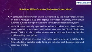 How Does Airline Computer Reservation System Work ?
• A computerized reservation system is operated by the initial vendor, usually
an airline. Although a GDS only displays the vendor’s inventory, every actual
purchase is made through the vendor’s computerized reservation system.
• While CRS was primarily operated by airlines to deliver data about airlines,
travel agencies, hotel chains, and airlines now use the Global Distribution
System. GDS not only provides information about travel inventory but also
enables making reservations.
• At its core, an airline or central reservation system serves as a database for
flight schedules, available seats, fares and rules for each booking class, and
passenger profiles.
 