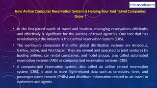 How Airline Computer Reservation System Is Helping Tour And Travel Companies
Grow ?
• In the fast-paced world of travel and tourism, managing reservations efficiently
and effectively is significant for the success of travel agencies. One tool that has
revolutionized the industry is the Central Reservation System (CRS).
• The worldwide companies that offer global distribution systems are Amadeus,
Galileo, Sabre, and Worldspan. They are owned and operated as joint ventures by
leading airlines, car rental companies, and hotel groups, also called automated
reservation systems (ARS) or computerized reservation systems (CRS).
• A computerized reservation system, also called an airline central reservation
system (CRS), is used to store flight-related data such as schedules, fares, and
passenger name records (PNRs) and distribute information related to air travel to
customers and agents.
 