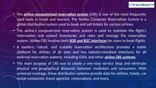 • The airline computerized reservation system (CRS) is one of the most frequently
used tools in travel and tourism. The Airline Computer Reservation System is a
global distribution system used to book and sell tickets for various airlines.
• The airline's computerized reservation system is used to maintain the flight's
information and related inventories and rates and manage the reservation
system. Airline CRS involves both B2B and B2C interfaces for users to book flights.
• A modern, robust, and scalable reservation architecture provides a stable
platform for airlines of all sizes and has industry-standard interfaces for all
external reservation systems, including GDSs and other airline CRS systems.
• The main purpose of CRS was to create a one-stop service shop and eliminate
physical and geographical distances between mediators and consumers. With
universal coverage, these distribution systems provide data for airlines, hotels, car
rental companies, travel agencies, corporations, and more.
 