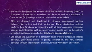 • The CRS is the system that enables an airline to sell its inventory (seats). It
comprises information on schedules and fares as well as a database of
reservations (or passenger name records) and of issued tickets.
• CRSs are designed and developed to eliminate geographical barriers
between air carriers and their customers. These distribution systems
perform their functions by connecting with airlines' passenger processing
systems and interacting with passenger contact points such as the airline's
website, travel agencies, and other third-party booking platforms.
• CRS serves the customers of a particular travel provider directly. It enables
bookings, guarantees access to pricing information, and now handles
bookings through the supplier’s channels, such as websites or call centers.
 
