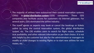 • The majority of airlines have outsourced their central reservation systems
(CRSs) to global distribution system (GDS) companies. These GDS
companies also facilitate access for customers via internet gateways. For
several years, GDS dominated the airline industry.
• The travel agents or experts may book or cancel the bookings or tickets
online by using the central reservation system, the global distribution
system, etc. The CRS enables users to search for flight routes, schedule
seat availability, and other relevant information as per their choice. It is not
only helpful to the customer but also for the administrators or managers to
modify or make changes to existing flights or to start new airlines for new
routes, etc.
 