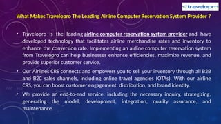 What Makes Travelopro The Leading Airline Computer Reservation System Provider ?
• Travelopro is the leading airline computer reservation system provider and have
developed technology that facilitates airline merchandise rates and inventory to
enhance the conversion rate. Implementing an airline computer reservation system
from Travelopro can help businesses enhance efficiencies, maximize revenue, and
provide superior customer service.
• Our Airlines CRS connects and empowers you to sell your inventory through all B2B
and B2C sales channels, including online travel agencies (OTAs). With our airline
CRS, you can boost customer engagement, distribution, and brand identity.
• We provide an end-to-end service, including the necessary inquiry, strategizing,
generating the model, development, integration, quality assurance, and
maintenance.
 