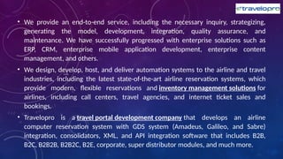 • We provide an end-to-end service, including the necessary inquiry, strategizing,
generating the model, development, integration, quality assurance, and
maintenance. We have successfully progressed with enterprise solutions such as
ERP, CRM, enterprise mobile application development, enterprise content
management, and others.
• We design, develop, host, and deliver automation systems to the airline and travel
industries, including the latest state-of-the-art airline reservation systems, which
provide modern, flexible reservations and inventory management solutions for
airlines, including call centers, travel agencies, and internet ticket sales and
bookings.
• Travelopro is a travel portal development company that develops an airline
computer reservation system with GDS system (Amadeus, Galileo, and Sabre)
integration, consolidators, XML, and API integration software that includes B2B,
B2C, B2B2B, B2B2C, B2E, corporate, super distributor modules, and much more.
 