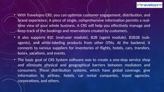 • With Travelopro CRS, you can optimize customer engagement, distribution, and
brand experience. A piece of single, comprehensive information permits a real-
time view of your whole business. A CRS will help you effectively manage and
keep track of the bookings and reservations created by customers.
• It also supports B2C (end-user module), B2B (agent module), B2B2B (sub-
agents), and while-labeling products from other OTAs. At the backend, it
connects to various suppliers for inventories of flights, hotels, cars, transfers,
buses, vacations, and events.
• The basic goal of CRS System software was to create a one-stop service shop
and eliminate physical and geographical barriers between mediators and
consumers. These distribution systems, which have global coverage, give
information to airlines, hotels, car rental companies, travel agencies,
corporations, and others.
 