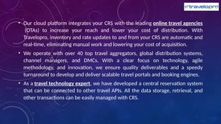 • Our cloud platform integrates your CRS with the leading online travel agencies
(OTAs) to increase your reach and lower your cost of distribution. With
Travelopro, inventory and rate updates to and from your CRS are automatic and
real-time, eliminating manual work and lowering your cost of acquisition.
• We operate with over 40 top travel aggregators, global distribution systems,
channel managers, and DMCs. With a clear focus on technology, agile
methodology, and innovation, we ensure quality deliverables and a speedy
turnaround to develop and deliver scalable travel portals and booking engines.
• As a travel technology expert, we have developed a central reservation system
that can be connected to other travel APIs. All the data storage, retrieval, and
other transactions can be easily managed with CRS.
 