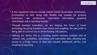 • A few important features include Instant Create Reservation, Inventories,
Connectivity to GDS, being fully flexible and scalable for growing
businesses, rate architecture, reservation information, graphical
information, and a reporting module.
• Through constant innovation, we are shaping the future of travel
technology by giving travelers more choice and simplicity. We take pride in
being able to connect you to all the leading CRS systems.
• Utilizing our Airline CRS as a leading system removes multiple silos of
content, rate, availability, restrictions, and reservation data, allowing easy
access to a single source of data and valuable dashboard, ad-hoc, and
email/excel reporting.
 
