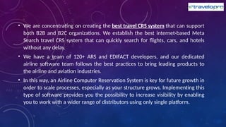 • We are concentrating on creating the best travel CRS system that can support
both B2B and B2C organizations. We establish the best internet-based Meta
Search travel CRS system that can quickly search for flights, cars, and hotels
without any delay.
• We have a team of 120+ ARS and EDIFACT developers, and our dedicated
airline software team follows the best practices to bring leading products to
the airline and aviation industries.
• In this way, an Airline Computer Reservation System is key for future growth in
order to scale processes, especially as your structure grows. Implementing this
type of software provides you the possibility to increase visibility by enabling
you to work with a wider range of distributors using only single platform.
 