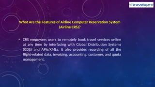 What Are the Features of Airline Computer Reservation System
(Airline CRS)?
• CRS empowers users to remotely book travel services online
at any time by interfacing with Global Distribution Systems
(GDS) and APIs/XMLs. It also provides recording of all the
flight-related data, invoicing, accounting, customer, and quota
management.
 