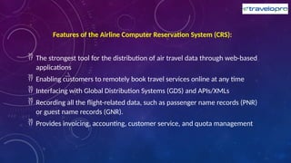 Features of the Airline Computer Reservation System (CRS):
 The strongest tool for the distribution of air travel data through web-based
applications
 Enabling customers to remotely book travel services online at any time
 Interfacing with Global Distribution Systems (GDS) and APIs/XMLs
 Recording all the flight-related data, such as passenger name records (PNR)
or guest name records (GNR).
 Provides invoicing, accounting, customer service, and quota management
 
