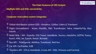 The Main Features of CRS System:
Multiple GDS and XML connectivity
Computer reservation system integrates
 Global distribution system GDS - Amadeus, Galileo, Sabre & Travelport
 Flight Consolidators - Arzoo, Mystifly, TBO, Travelfusion, Yatra, MakeMyTrip, Riya
travels
 Hotel XML / API - Expedia, GTA Travel, HotelBeds, Tourico, HotelsPro, DOTW, Travco,
Kuoni, Miki, Jac Travels, Restel, Bonotel
 Bus API – Ticketgoose, Abhibus, Travelyaari, Red bus
 Car API- CarTrawler, A2B
 Transfers API - GTA & Hotelbeds, Cruise API - MSC, Princess and Carnival.
 
