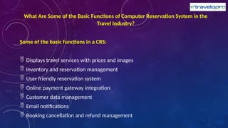 What Are Some of the Basic Functions of Computer Reservation System in the
Travel Industry?
Some of the basic functions in a CRS:
 Displays travel services with prices and images
 Inventory and reservation management
 User friendly reservation system
 Online payment gateway integration
 Customer data management
 Email notifications
 Booking cancellation and refund management
 