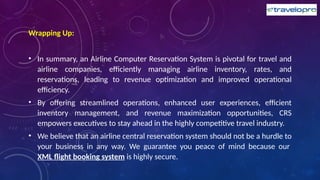 Wrapping Up:
• In summary, an Airline Computer Reservation System is pivotal for travel and
airline companies, efficiently managing airline inventory, rates, and
reservations, leading to revenue optimization and improved operational
efficiency.
• By offering streamlined operations, enhanced user experiences, efficient
inventory management, and revenue maximization opportunities, CRS
empowers executives to stay ahead in the highly competitive travel industry.
• We believe that an airline central reservation system should not be a hurdle to
your business in any way. We guarantee you peace of mind because our
XML flight booking system is highly secure.
 