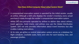 How Does Airline Computer Reservation System Work?
• A computerized reservation system is operated by the initial vendor, usually
an airline. Although a GDS only displays the vendor’s inventory, every actual
purchase is made through the vendor’s computerized reservation system.
• While CRS was primarily operated by airlines to deliver data about airlines,
travel agencies, hotel chains, and airlines now use the Global Distribution
System. GDS not only provides information about travel inventory but also
enables making reservations.
• At its core, an airline or central reservation system serves as a database for
flight schedules, available seats, fares and rules for each booking class, and
passenger profiles.
 