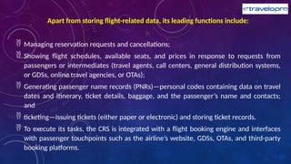 Apart from storing flight-related data, its leading functions include:
 Managing reservation requests and cancellations;
 Showing flight schedules, available seats, and prices in response to requests from
passengers or intermediates (travel agents, call centers, general distribution systems,
or GDSs, online travel agencies, or OTAs);
 Generating passenger name records (PNRs)—personal codes containing data on travel
dates and itinerary, ticket details, baggage, and the passenger’s name and contacts;
and
 ticketing—issuing tickets (either paper or electronic) and storing ticket records.
 To execute its tasks, the CRS is integrated with a flight booking engine and interfaces
with passenger touchpoints such as the airline’s website, GDSs, OTAs, and third-party
booking platforms.
 