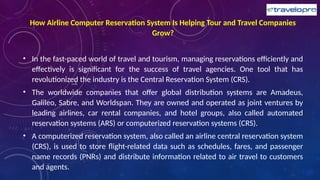 How Airline Computer Reservation System Is Helping Tour and Travel Companies
Grow?
• In the fast-paced world of travel and tourism, managing reservations efficiently and
effectively is significant for the success of travel agencies. One tool that has
revolutionized the industry is the Central Reservation System (CRS).
• The worldwide companies that offer global distribution systems are Amadeus,
Galileo, Sabre, and Worldspan. They are owned and operated as joint ventures by
leading airlines, car rental companies, and hotel groups, also called automated
reservation systems (ARS) or computerized reservation systems (CRS).
• A computerized reservation system, also called an airline central reservation system
(CRS), is used to store flight-related data such as schedules, fares, and passenger
name records (PNRs) and distribute information related to air travel to customers
and agents.
 
