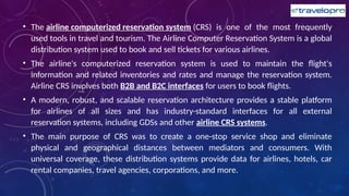 • The airline computerized reservation system (CRS) is one of the most frequently
used tools in travel and tourism. The Airline Computer Reservation System is a global
distribution system used to book and sell tickets for various airlines.
• The airline's computerized reservation system is used to maintain the flight's
information and related inventories and rates and manage the reservation system.
Airline CRS involves both B2B and B2C interfaces for users to book flights.
• A modern, robust, and scalable reservation architecture provides a stable platform
for airlines of all sizes and has industry-standard interfaces for all external
reservation systems, including GDSs and other airline CRS systems.
• The main purpose of CRS was to create a one-stop service shop and eliminate
physical and geographical distances between mediators and consumers. With
universal coverage, these distribution systems provide data for airlines, hotels, car
rental companies, travel agencies, corporations, and more.
 