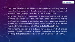• The CRS is the system that enables an airline to sell its inventory (seats). It
comprises information on schedules and fares as well as a database of
reservations (or passenger name records) and of issued tickets.
• CRSs are designed and developed to eliminate geographical barriers
between air carriers and their customers. These distribution systems
perform their functions by connecting with airlines' passenger processing
systems and interacting with passenger contact points such as the airline's
website, travel agencies, and other third-party booking platforms.
• CRS serves the customers of a particular travel provider directly. It enables
bookings, guarantees access to pricing information, and now handles
bookings through the supplier’s channels, such as websites or call centres.
 