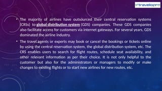• The majority of airlines have outsourced their central reservation systems
(CRSs) to global distribution system (GDS) companies. These GDS companies
also facilitate access for customers via internet gateways. For several years, GDS
dominated the airline industry.
• The travel agents or experts may book or cancel the bookings or tickets online
by using the central reservation system, the global distribution system, etc. The
CRS enables users to search for flight routes, schedule seat availability, and
other relevant information as per their choice. It is not only helpful to the
customer but also for the administrators or managers to modify or make
changes to existing flights or to start new airlines for new routes, etc.
 