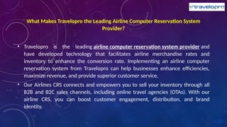 What Makes Travelopro the Leading Airline Computer Reservation System
Provider?
• Travelopro is the leading airline computer reservation system provider and
have developed technology that facilitates airline merchandise rates and
inventory to enhance the conversion rate. Implementing an airline computer
reservation system from Travelopro can help businesses enhance efficiencies,
maximize revenue, and provide superior customer service.
• Our Airlines CRS connects and empowers you to sell your inventory through all
B2B and B2C sales channels, including online travel agencies (OTAs). With our
airline CRS, you can boost customer engagement, distribution, and brand
identity.
 