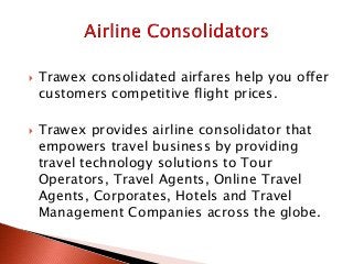  Trawex consolidated airfares help you offer
customers competitive flight prices.
 Trawex provides airline consolidator that
empowers travel business by providing
travel technology solutions to Tour
Operators, Travel Agents, Online Travel
Agents, Corporates, Hotels and Travel
Management Companies across the globe.
 