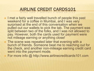 AIRLINE CREDIT CARDS101
 I met a fairly well travelled bunch of people this past
weekend for a coffee in Mumbai, and I was very
surprised at the end of this conversation when we
pulled out our wallets to pick the tab. The payment was
split between two of the folks, and I was not allowed to
pay. However, both the cards used for payment were
not mileage earning or anything close!
 The scene was repeated later that evening with a
bunch of friends. Someone beat me to reaching out for
the check, and another non-mileage earning credit card
went into the payment mode.
 For more info @ http://www.airlinecreditcards101.com
 
