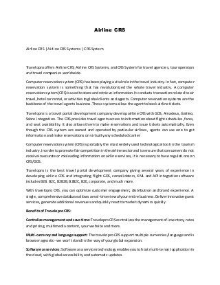 Airline CRS
Airline CRS | Airline CRS Systems | CRS System
Travelopro offers Airline CRS, Airline CRS Systems, and CRS System for travel agencies, tour operators
and travel companies worldwide.
Computerreservationsystem(CRS) hasbeenplayingavital role inthe travel industry. In fact, computer
reservation system is something that has revolutionized the whole travel industry. A computer
reservationsystem(CRS)isusedtostore andretrieve information.It conducts transaction related to air
travel,hotel carrental,or activitiestoglobal clients and agents. Computer reservation systems are the
backbone of the travel agents business. These systems allow the agent to book airline tickets.
Travelopro is a travel portal development company develop airline CRS with GDS, Amadeus, Galileo,
Sabre integration. The CRS provides travel agents access to information about flight schedules, fares,
and seat availability. It also allows them to make reservations and issue tickets automatically. Even
though the CRS system are owned and operated by particular airlines, agents can use one to get
information and make reservations on virtually any scheduled carrier
Computerreservationsystem(CRS) isprobably the most widely used technological tool in the tourism
industry.Inorderto promote faircompetitioninthe airline sectorand to ensure that consumers do not
receive inaccurate or misleading information on airline services, it is necessary to have regulations on
CRS/GDS.
Travelopro is the best travel portal development company giving several years of experience in
developing airline CRS and integrating flight GDS, consolidators, XML and API integration software
includes B2B. B2C, B2B2B, B2B2C, B2E, corporate, and much more.
With travelopro CRS, you can optimize customer engagement, distribution and brand experience. A
single,comprehensivedatabase allowsareal-timeviewof yourentire business.Deliverinnovative guest
services, generate additional revenues and quickly react to market dynamics quickly.
Benefits of Travelopro CRS:
Centralize managementand save time: TraveloproCRScentralizesthe managementof inventory, rates
and pricing, multimedia content, your website and more.
Multi-currencyand language support: The traveloproCRS support multiple currencies/language and is
browser agnostic- we won’t stand in the way of your global expansion.
Software as services:Software asa servicestechnologyenablesyou to host multi-tenant application in
the cloud, with global accessibility and automatic updates.
 