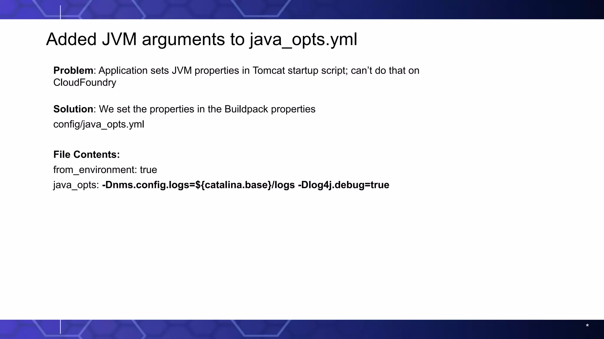 *
Added JVM arguments to java_opts.yml
Problem: Application sets JVM properties in Tomcat startup script; can’t do that on
CloudFoundry
Solution: We set the properties in the Buildpack properties
config/java_opts.yml
File Contents:
from_environment: true
java_opts: -Dnms.config.logs=${catalina.base}/logs -Dlog4j.debug=true
 