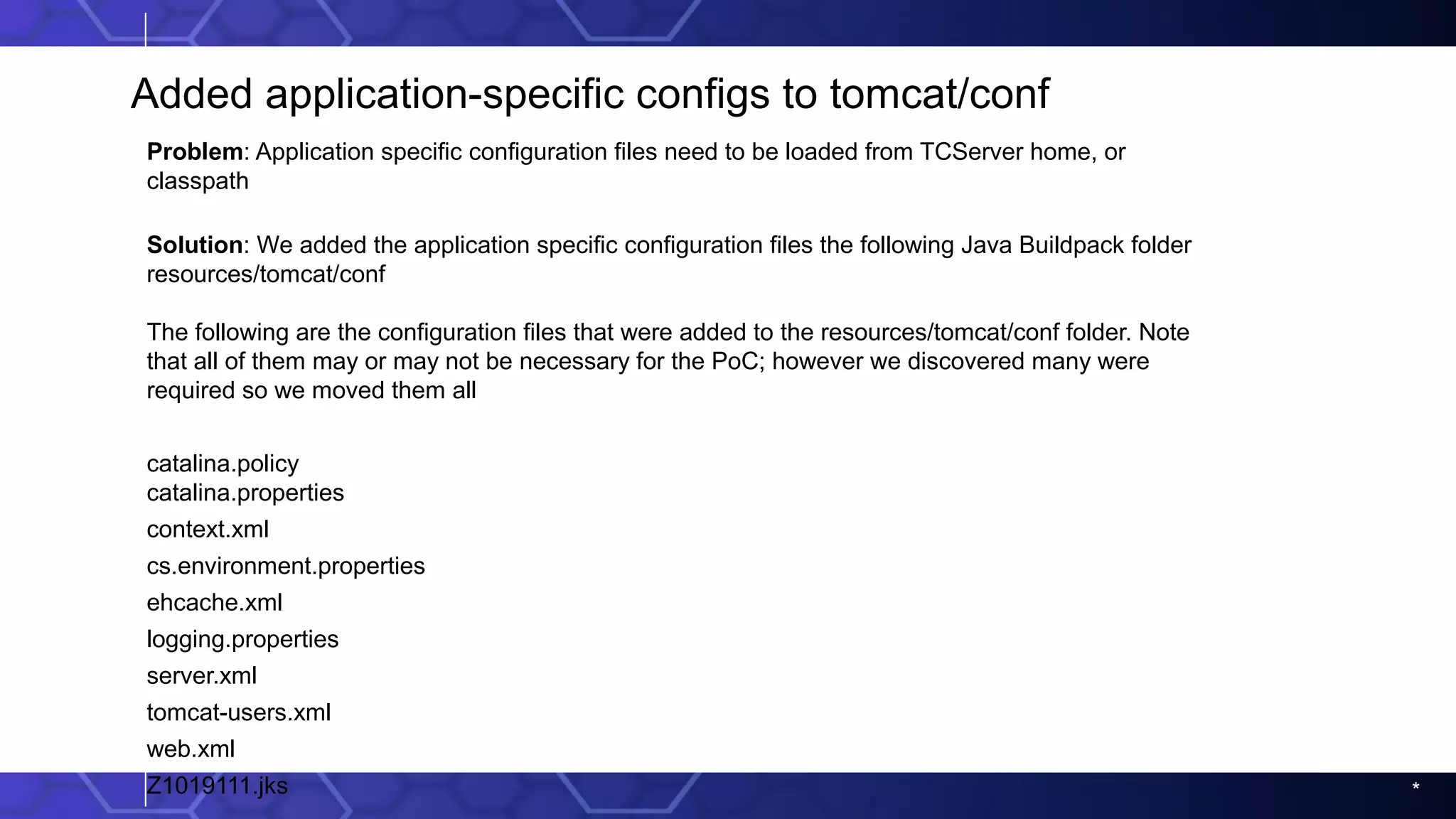 *
Added application-specific configs to tomcat/conf
Problem: Application specific configuration files need to be loaded from TCServer home, or
classpath
Solution: We added the application specific configuration files the following Java Buildpack folder
resources/tomcat/conf
The following are the configuration files that were added to the resources/tomcat/conf folder. Note
that all of them may or may not be necessary for the PoC; however we discovered many were
required so we moved them all
catalina.policy
catalina.properties
context.xml
cs.environment.properties
ehcache.xml
logging.properties
server.xml
tomcat-users.xml
web.xml
Z1019111.jks
 