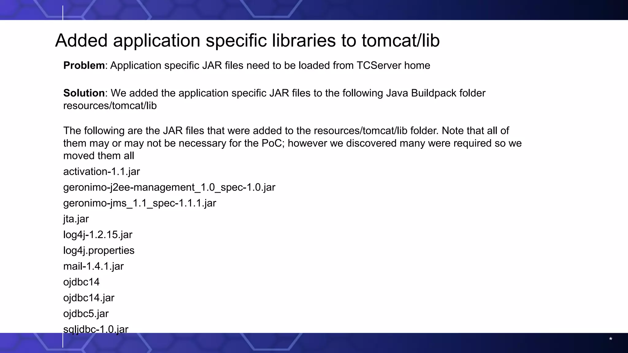 *
Added application specific libraries to tomcat/lib
Problem: Application specific JAR files need to be loaded from TCServer home
Solution: We added the application specific JAR files to the following Java Buildpack folder
resources/tomcat/lib
The following are the JAR files that were added to the resources/tomcat/lib folder. Note that all of
them may or may not be necessary for the PoC; however we discovered many were required so we
moved them all
activation-1.1.jar
geronimo-j2ee-management_1.0_spec-1.0.jar
geronimo-jms_1.1_spec-1.1.1.jar
jta.jar
log4j-1.2.15.jar
log4j.properties
mail-1.4.1.jar
ojdbc14
ojdbc14.jar
ojdbc5.jar
sqljdbc-1.0.jar
 