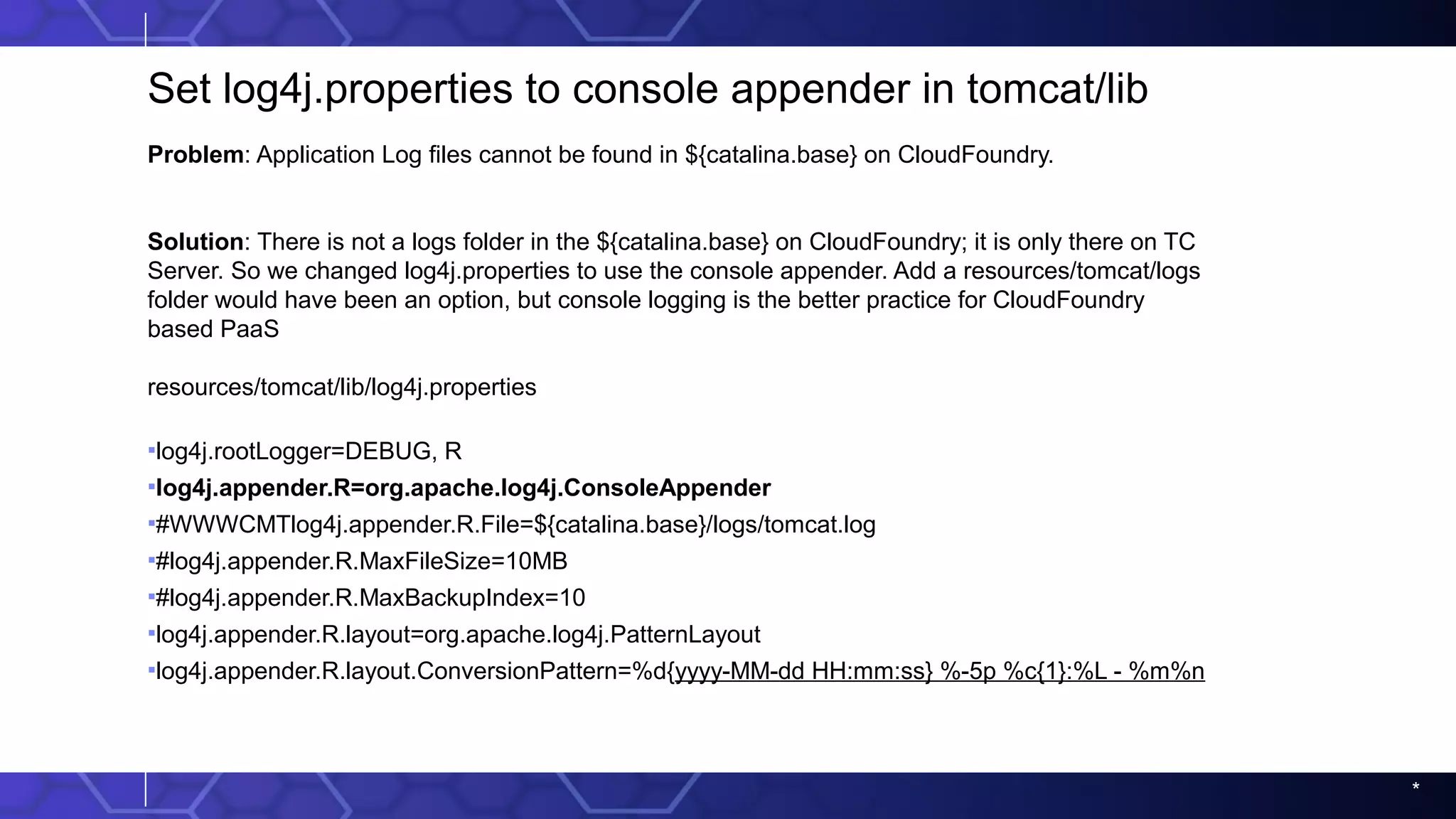 *
Set log4j.properties to console appender in tomcat/lib
Problem: Application Log files cannot be found in ${catalina.base} on CloudFoundry.
Solution: There is not a logs folder in the ${catalina.base} on CloudFoundry; it is only there on TC
Server. So we changed log4j.properties to use the console appender. Add a resources/tomcat/logs
folder would have been an option, but console logging is the better practice for CloudFoundry
based PaaS
resources/tomcat/lib/log4j.properties
▪log4j.rootLogger=DEBUG, R
▪log4j.appender.R=org.apache.log4j.ConsoleAppender
▪#WWWCMTlog4j.appender.R.File=${catalina.base}/logs/tomcat.log
▪#log4j.appender.R.MaxFileSize=10MB
▪#log4j.appender.R.MaxBackupIndex=10
▪log4j.appender.R.layout=org.apache.log4j.PatternLayout
▪log4j.appender.R.layout.ConversionPattern=%d{yyyy-MM-dd HH:mm:ss} %-5p %c{1}:%L - %m%n
 