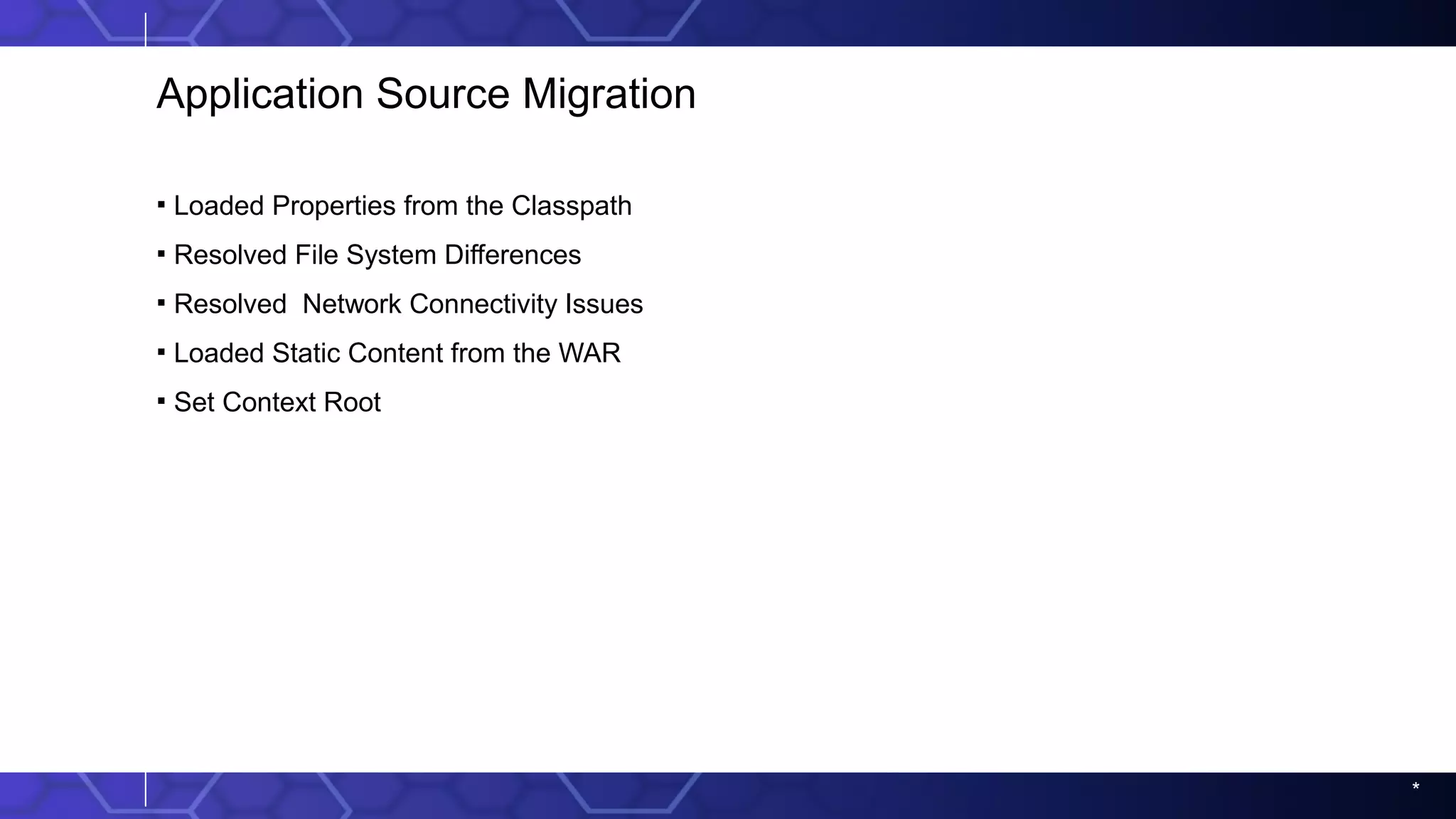 *
Application Source Migration
▪ Loaded Properties from the Classpath
▪ Resolved File System Differences
▪ Resolved Network Connectivity Issues
▪ Loaded Static Content from the WAR
▪ Set Context Root
 