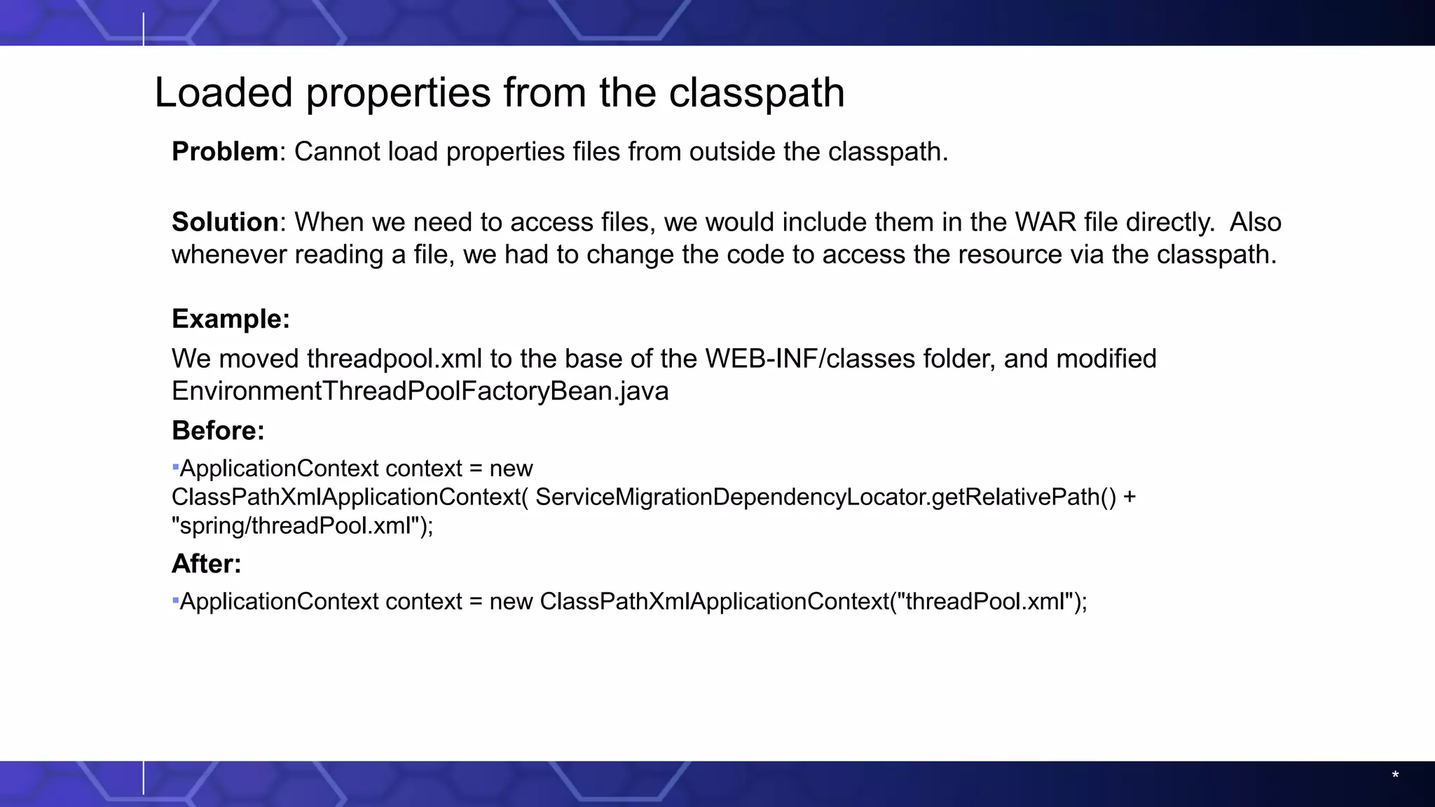 *
Loaded properties from the classpath
Problem: Cannot load properties files from outside the classpath.
Solution: When we need to access files, we would include them in the WAR file directly. Also
whenever reading a file, we had to change the code to access the resource via the classpath.
Example:
We moved threadpool.xml to the base of the WEB-INF/classes folder, and modified
EnvironmentThreadPoolFactoryBean.java
Before:
▪ApplicationContext context = new
ClassPathXmlApplicationContext( ServiceMigrationDependencyLocator.getRelativePath() +
"spring/threadPool.xml");
After:
▪ApplicationContext context = new ClassPathXmlApplicationContext("threadPool.xml");
 
