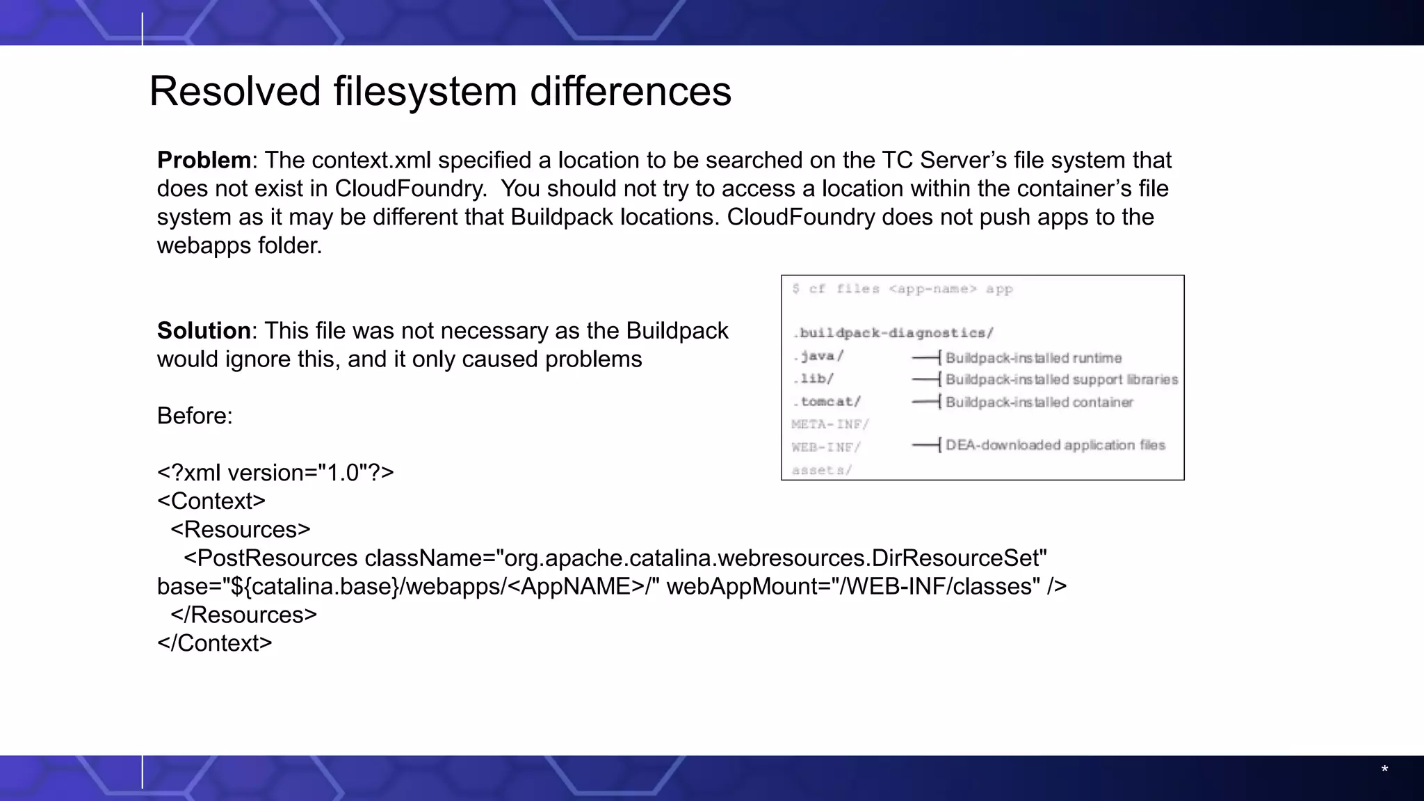 *
Resolved filesystem differences
Problem: The context.xml specified a location to be searched on the TC Server’s file system that
does not exist in CloudFoundry. You should not try to access a location within the container’s file
system as it may be different that Buildpack locations. CloudFoundry does not push apps to the
webapps folder.
Solution: This file was not necessary as the Buildpack
would ignore this, and it only caused problems
Before:
<?xml version="1.0"?>
<Context>
<Resources>
<PostResources className="org.apache.catalina.webresources.DirResourceSet"
base="${catalina.base}/webapps/<AppNAME>/" webAppMount="/WEB-INF/classes" />
</Resources>
</Context>
 