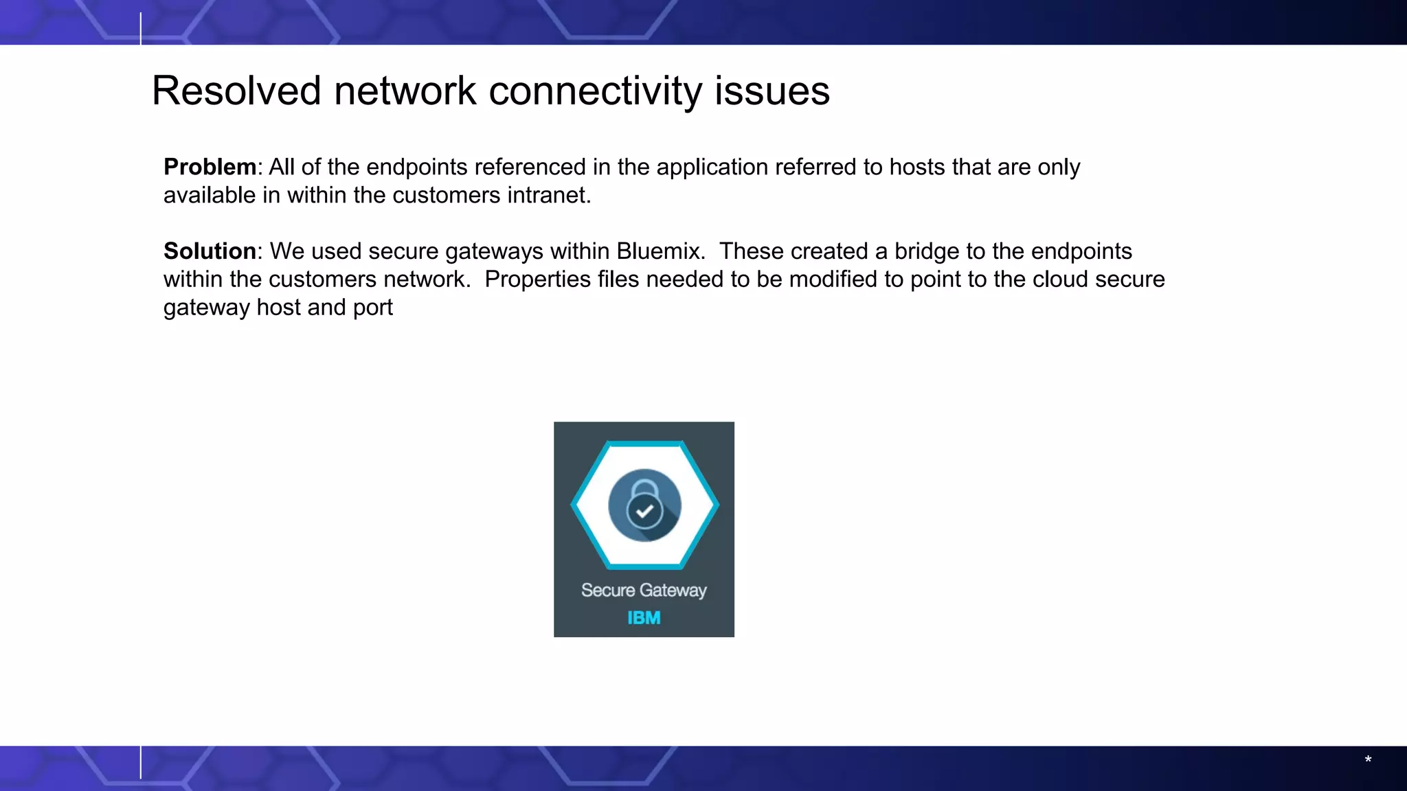 *
Resolved network connectivity issues
Problem: All of the endpoints referenced in the application referred to hosts that are only
available in within the customers intranet.
Solution: We used secure gateways within Bluemix. These created a bridge to the endpoints
within the customers network. Properties files needed to be modified to point to the cloud secure
gateway host and port
 