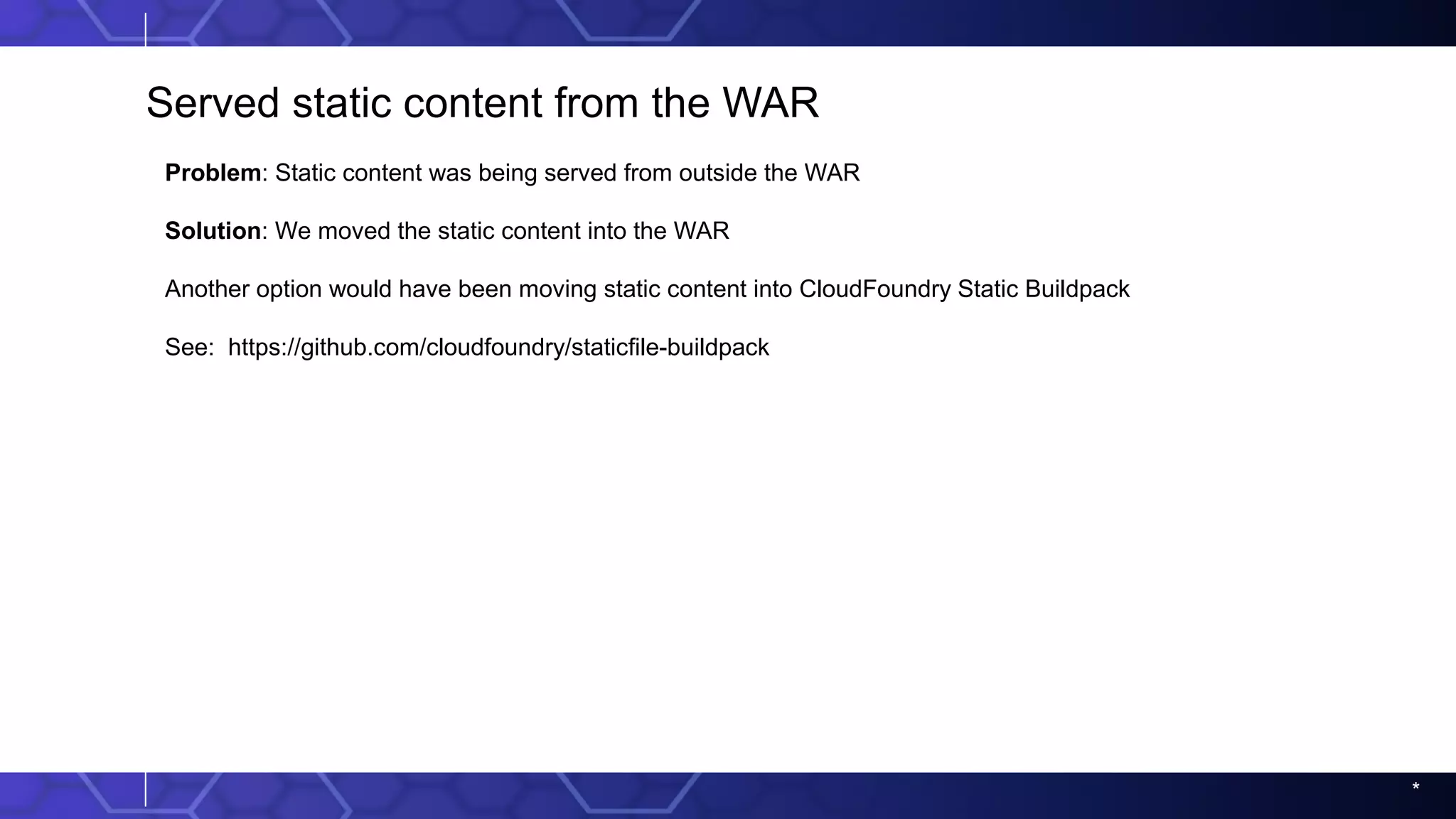 *
Served static content from the WAR
Problem: Static content was being served from outside the WAR
Solution: We moved the static content into the WAR
Another option would have been moving static content into CloudFoundry Static Buildpack
See: https://github.com/cloudfoundry/staticfile-buildpack
 