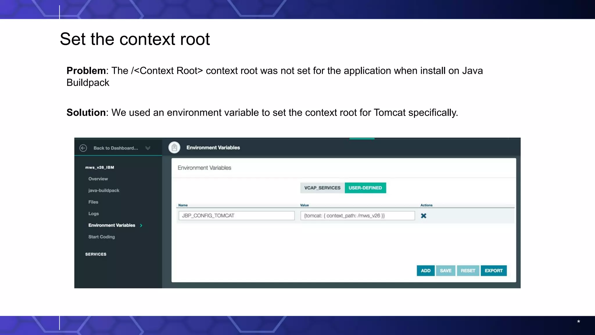 *
Set the context root
Problem: The /<Context Root> context root was not set for the application when install on Java
Buildpack
Solution: We used an environment variable to set the context root for Tomcat specifically.
 