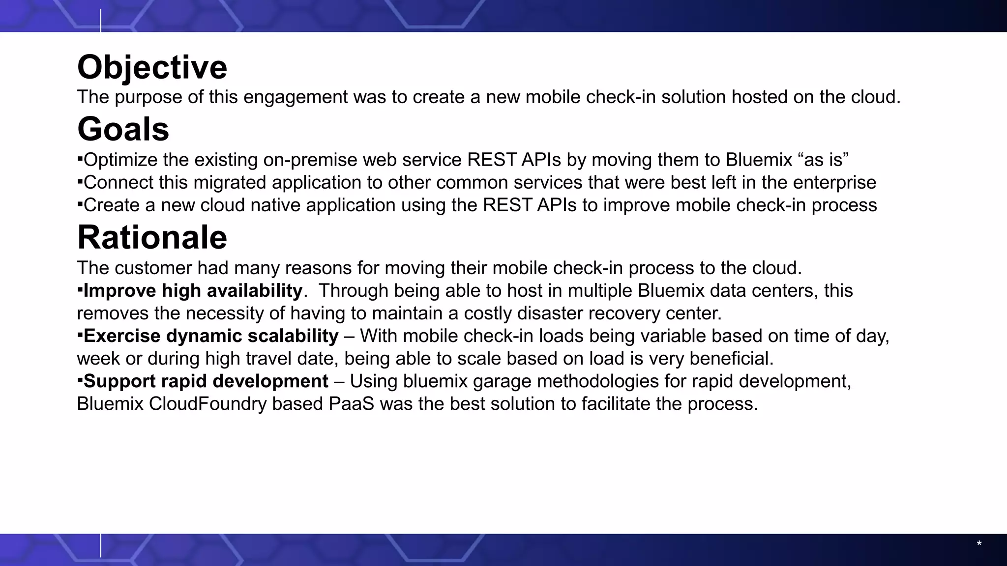 *
Objective
The purpose of this engagement was to create a new mobile check-in solution hosted on the cloud.
Goals
▪Optimize the existing on-premise web service REST APIs by moving them to Bluemix “as is”
▪Connect this migrated application to other common services that were best left in the enterprise
▪Create a new cloud native application using the REST APIs to improve mobile check-in process
Rationale
The customer had many reasons for moving their mobile check-in process to the cloud.
▪Improve high availability. Through being able to host in multiple Bluemix data centers, this
removes the necessity of having to maintain a costly disaster recovery center.
▪Exercise dynamic scalability – With mobile check-in loads being variable based on time of day,
week or during high travel date, being able to scale based on load is very beneficial.
▪Support rapid development – Using bluemix garage methodologies for rapid development,
Bluemix CloudFoundry based PaaS was the best solution to facilitate the process.
 