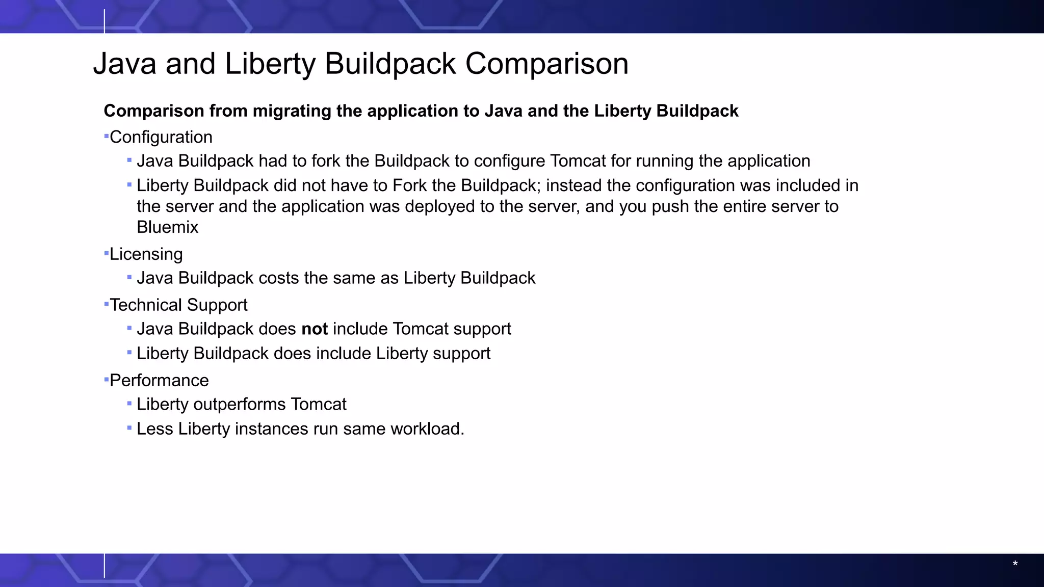 *
Java and Liberty Buildpack Comparison
Comparison from migrating the application to Java and the Liberty Buildpack
▪Configuration
▪ Java Buildpack had to fork the Buildpack to configure Tomcat for running the application
▪ Liberty Buildpack did not have to Fork the Buildpack; instead the configuration was included in
the server and the application was deployed to the server, and you push the entire server to
Bluemix
▪Licensing
▪ Java Buildpack costs the same as Liberty Buildpack
▪Technical Support
▪ Java Buildpack does not include Tomcat support
▪ Liberty Buildpack does include Liberty support
▪Performance
▪ Liberty outperforms Tomcat
▪ Less Liberty instances run same workload.
 