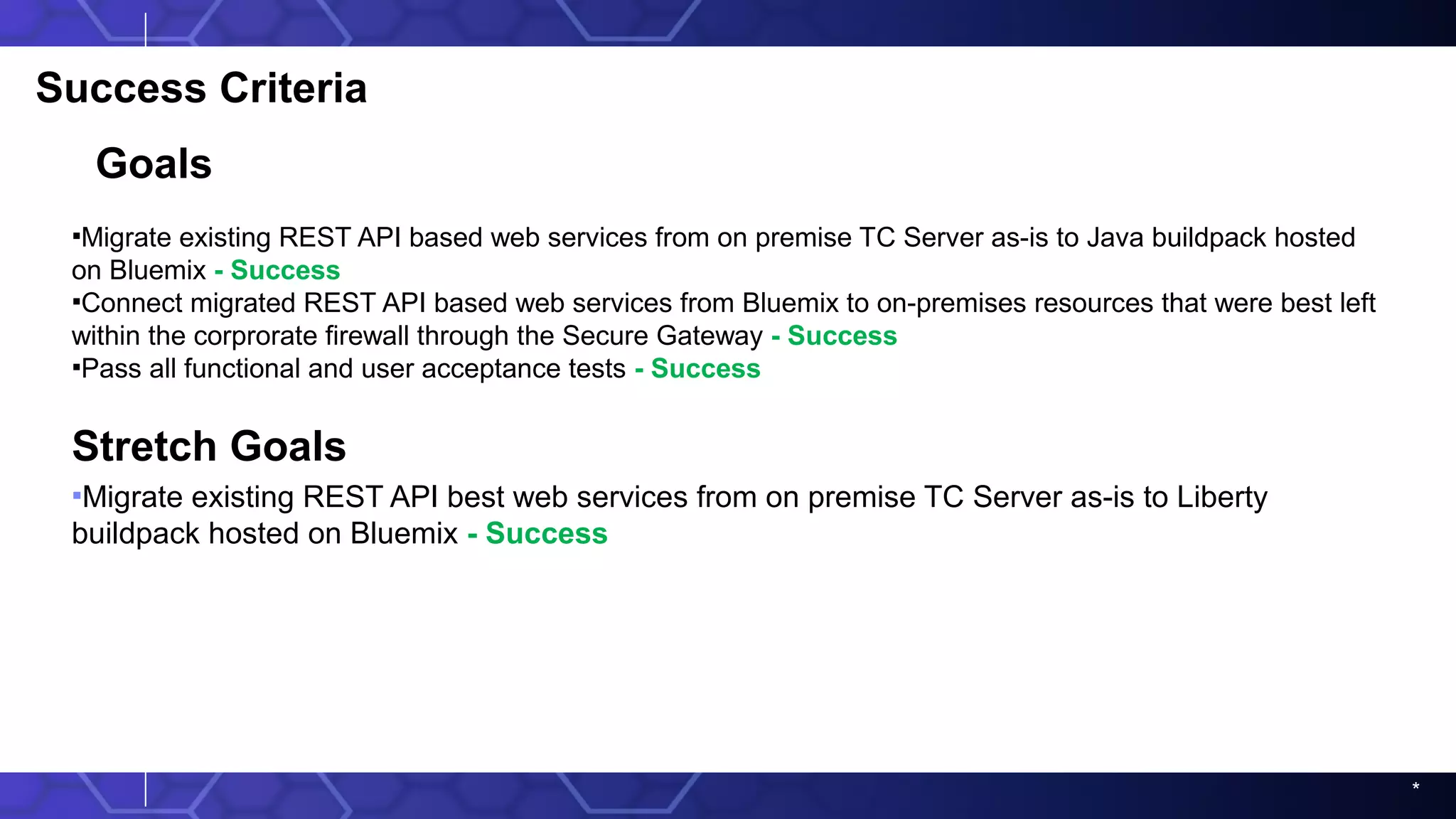 *
Success Criteria
Goals
▪Migrate existing REST API based web services from on premise TC Server as-is to Java buildpack hosted
on Bluemix - Success
▪Connect migrated REST API based web services from Bluemix to on-premises resources that were best left
within the corprorate firewall through the Secure Gateway - Success
▪Pass all functional and user acceptance tests - Success
Stretch Goals
▪Migrate existing REST API best web services from on premise TC Server as-is to Liberty
buildpack hosted on Bluemix - Success
 