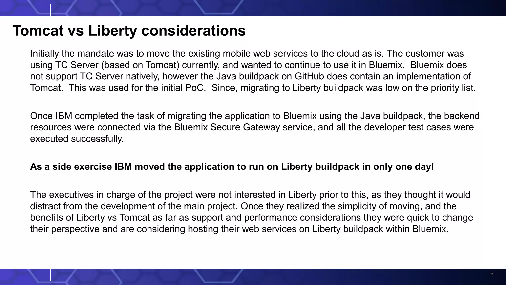 *
Tomcat vs Liberty considerations
Initially the mandate was to move the existing mobile web services to the cloud as is. The customer was
using TC Server (based on Tomcat) currently, and wanted to continue to use it in Bluemix. Bluemix does
not support TC Server natively, however the Java buildpack on GitHub does contain an implementation of
Tomcat. This was used for the initial PoC. Since, migrating to Liberty buildpack was low on the priority list.
Once IBM completed the task of migrating the application to Bluemix using the Java buildpack, the backend
resources were connected via the Bluemix Secure Gateway service, and all the developer test cases were
executed successfully.
As a side exercise IBM moved the application to run on Liberty buildpack in only one day!
The executives in charge of the project were not interested in Liberty prior to this, as they thought it would
distract from the development of the main project. Once they realized the simplicity of moving, and the
benefits of Liberty vs Tomcat as far as support and performance considerations they were quick to change
their perspective and are considering hosting their web services on Liberty buildpack within Bluemix.
 