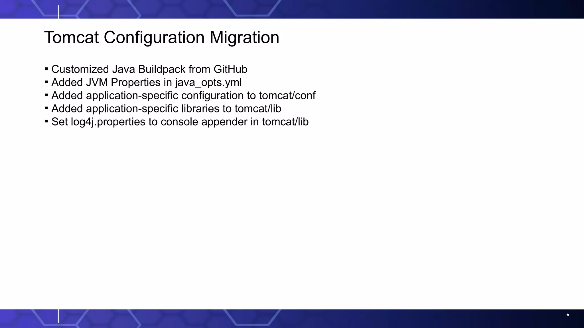 *
Tomcat Configuration Migration
▪ Customized Java Buildpack from GitHub
▪ Added JVM Properties in java_opts.yml
▪ Added application-specific configuration to tomcat/conf
▪ Added application-specific libraries to tomcat/lib
▪ Set log4j.properties to console appender in tomcat/lib
 