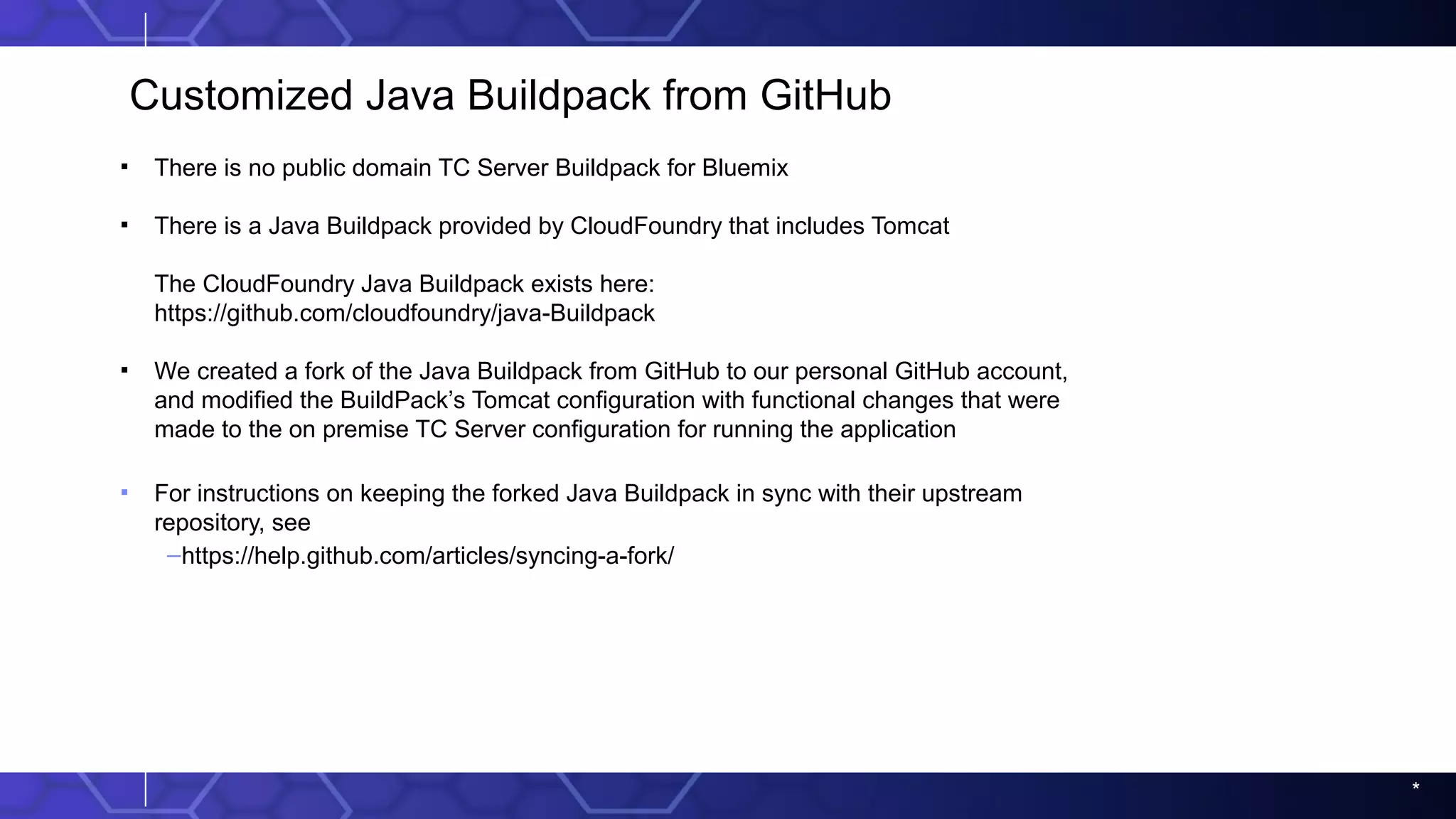*
Customized Java Buildpack from GitHub
▪ There is no public domain TC Server Buildpack for Bluemix
▪ There is a Java Buildpack provided by CloudFoundry that includes Tomcat
The CloudFoundry Java Buildpack exists here:
https://github.com/cloudfoundry/java-Buildpack
▪ We created a fork of the Java Buildpack from GitHub to our personal GitHub account,
and modified the BuildPack’s Tomcat configuration with functional changes that were
made to the on premise TC Server configuration for running the application
▪ For instructions on keeping the forked Java Buildpack in sync with their upstream
repository, see
–https://help.github.com/articles/syncing-a-fork/
 