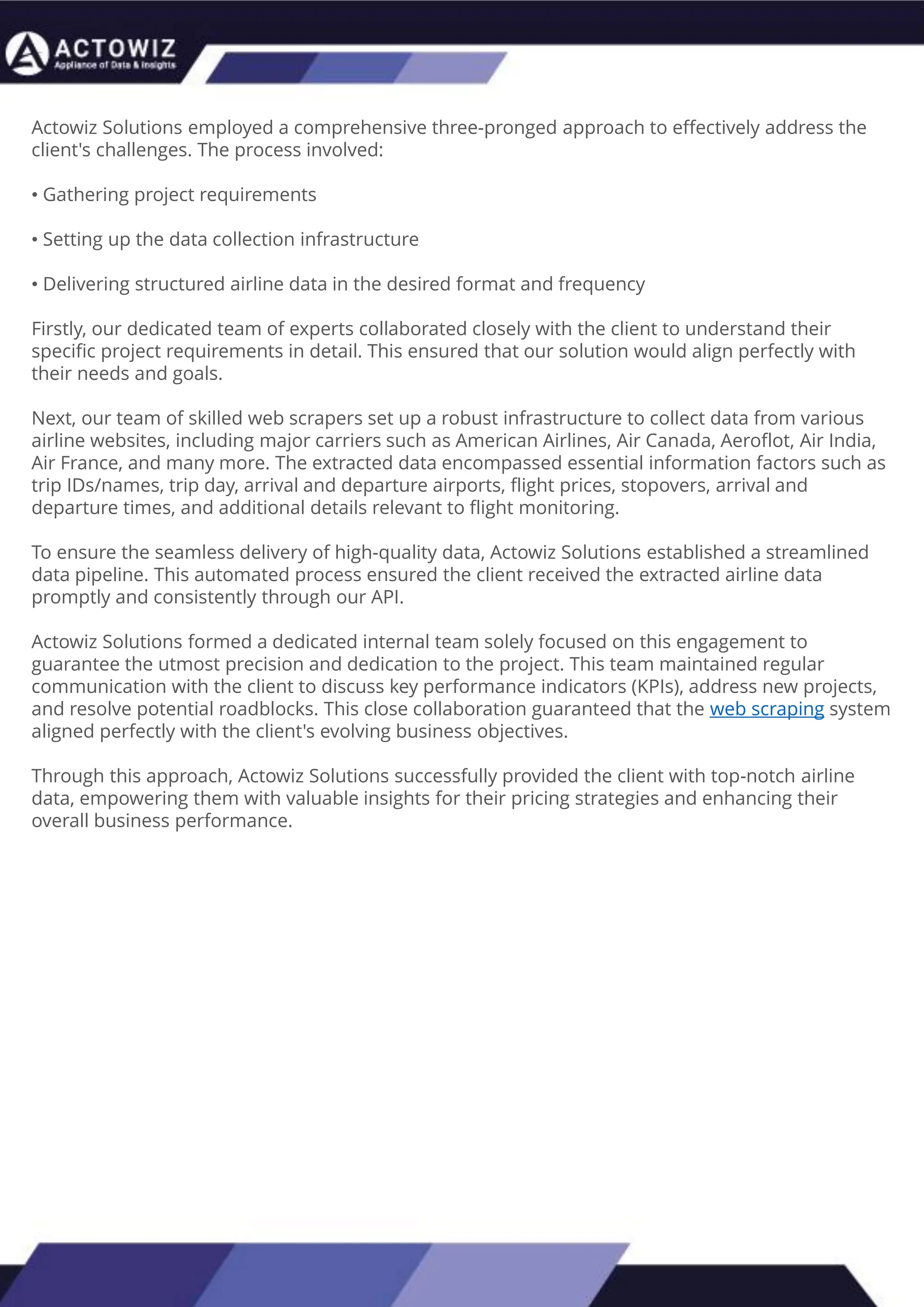 How to Effectively Use Competitor Price Trackers:
Operational Guidance and Benefits
Introduction
In the dynamic landscape of eCommerce, pricing strategy stands paramount, especially for digital storefronts.
Modern consumers are discerning, often prioritizing price comparison as a pivotal step before purchasing. The
allure of securing the best deals and most competitive prices drives this behavior. Consequently, a significant
portion of online shoppers actively engage in price monitoring across various platforms. Recognizing this trend,
online retailers must adeptly employ competitor price trackers to stay ahead.
By leveraging retail data scraping techniques, businesses can collect comprehensive retail data, offering insights
into the broader market's pricing landscape. Such price intelligence empowers retailers to craft a robust pricing
strategy, bolstering sales, enhancing profit margins, and fostering customer loyalty. Moreover, a data-driven
eCommerce pricing approach ensures competitiveness, with dynamic pricing becoming increasingly prevalent.
In essence, utilizing a competent competitor price tracker facilitates effective pricing optimization and solidifies a
retailer's position in the fiercely competitive eCommerce arena.
How to Use Zomato API to Scrape Restaurant Data – A
Detailed Guide
In the dynamic world of digital gastronomy, where culinary delights and dining experiences
are increasingly explored and celebrated online, the demand for up-to-date restaurant data
is insatiable. As food enthusiasts and businesses seek the latest insights into menus, reviews,
and more, the Zomato API emerges as a powerful tool for scraping this invaluable
information.
Introduction
Our comprehensive guide delves into the intricate art of utilizing the Zomato API to scrape
restaurant data. Whether you're a restaurateur striving to understand your competitors, a
food blogger searching for fresh content, or a data enthusiast eager to explore culinary
trends, this guide will serve as your compass in the world of data extraction.
We will navigate through the intricacies of Zomato Scraper, uncovering its capabilities to
provide you with rich, real-time restaurant data. From scraping restaurant details to
accessing customer reviews, our detailed guide ensures that you harness the full potential of
this resource.
What are Datasets? - A Comprehensive Guide
This blog will provide a comprehensive overview of datasets, including their definition, different
types of datasets, and strategies for maximizing the value of data.
What is a Dataset?
Extracting Information from TripAdvisor: A Guide to
Scraping Data from Hotels and Restaurants
Introduction
Leveraging the appropriate API makes scraping TripAdvisor on a large scale a straightforward task.
You don't need to possess advanced computer skills to achieve this. Our comprehensive, step-by-
step guide is designed to walk you through extracting data from TripAdvisor using a user-friendly
web scraping tool.
TripAdvisor stands out as a powerhouse with an extensive database comprising over 8 million
locations, 1 billion reviews, and support for 29 languages. As of 2022, when the cumulative reviews
surpassed the one billion mark, it became evident that TripAdvisor's meticulous gaze would soon
cover every restaurant, hotel, vacation rental, or attraction listing.
Amidst TripAdvisor's vast sea of information lies a treasure trove awaiting extraction, analysis, and
innovative presentation. For those in the tourism, hospitality, or travel sectors, harnessing
TripAdvisor data proves invaluable for monitoring competitors and supporting strategic business
decisions. The TripAdvisor Scraper facilitates seamless and rapid web scraping, offering the most
straightforward route to consistently obtaining data at scale. This article delves into the myriad
benefits of scraping TripAdvisor, shedding light on how this process can be initiated, including
exploring the initial steps involving API utilization. Dive into the realm of data-driven insights with
TripAdvisor scraping.
Unlocking the Potential: The Advantages of
Scraping TripAdvisor Data
Actowiz Solutions employed a comprehensive three-pronged approach to effectively address the
client's challenges. The process involved:
• Gathering project requirements
• Setting up the data collection infrastructure
• Delivering structured airline data in the desired format and frequency
Firstly, our dedicated team of experts collaborated closely with the client to understand their
specific project requirements in detail. This ensured that our solution would align perfectly with
their needs and goals.
Next, our team of skilled web scrapers set up a robust infrastructure to collect data from various
airline websites, including major carriers such as American Airlines, Air Canada, Aeroflot, Air India,
Air France, and many more. The extracted data encompassed essential information factors such as
trip IDs/names, trip day, arrival and departure airports, flight prices, stopovers, arrival and
departure times, and additional details relevant to flight monitoring.
To ensure the seamless delivery of high-quality data, Actowiz Solutions established a streamlined
data pipeline. This automated process ensured the client received the extracted airline data
promptly and consistently through our API.
Actowiz Solutions formed a dedicated internal team solely focused on this engagement to
guarantee the utmost precision and dedication to the project. This team maintained regular
communication with the client to discuss key performance indicators (KPIs), address new projects,
and resolve potential roadblocks. This close collaboration guaranteed that the web scraping system
aligned perfectly with the client's evolving business objectives.
Through this approach, Actowiz Solutions successfully provided the client with top-notch airline
data, empowering them with valuable insights for their pricing strategies and enhancing their
overall business performance.
 
