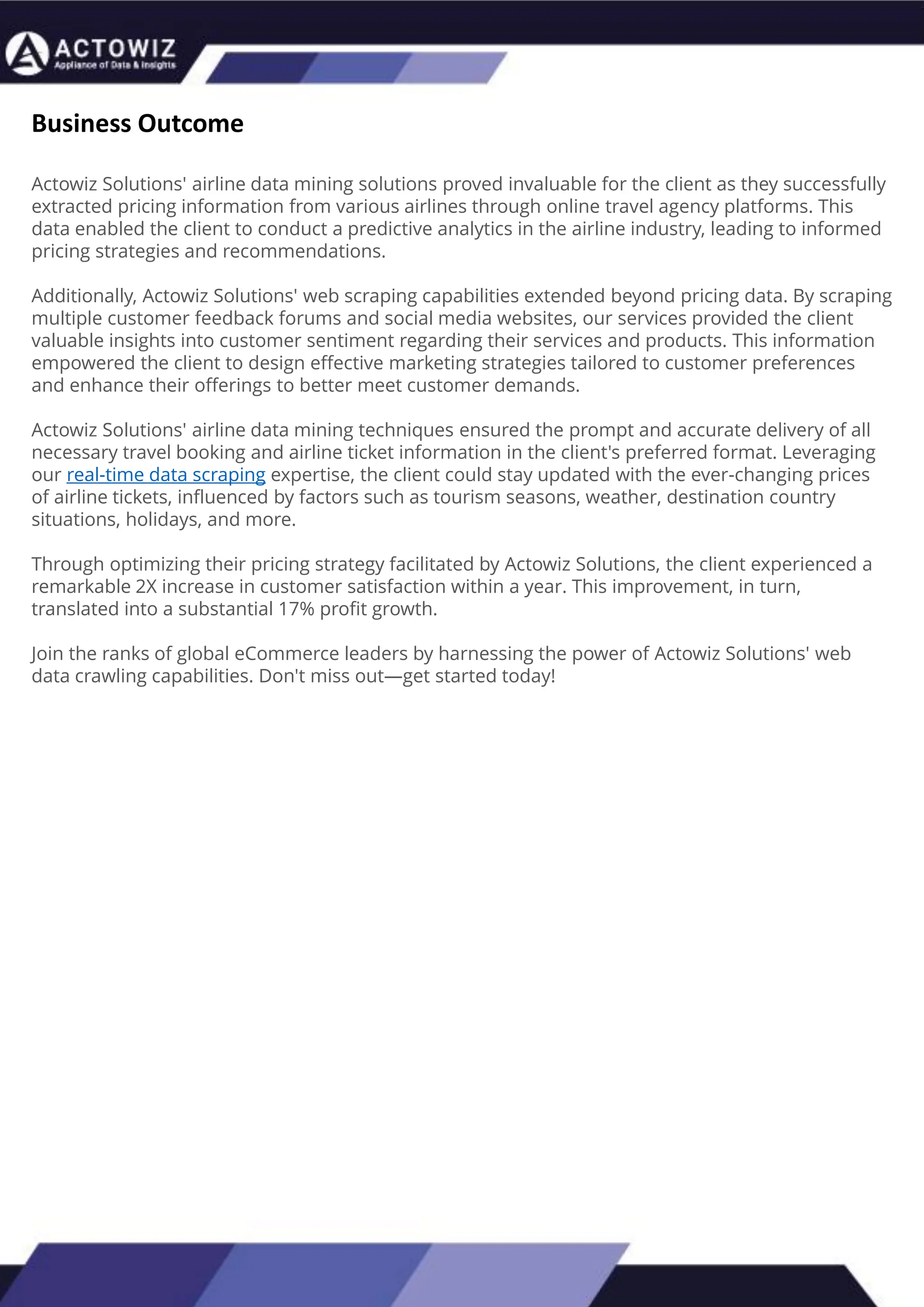 How to Effectively Use Competitor Price Trackers:
Operational Guidance and Benefits
Introduction
In the dynamic landscape of eCommerce, pricing strategy stands paramount, especially for digital storefronts.
Modern consumers are discerning, often prioritizing price comparison as a pivotal step before purchasing. The
allure of securing the best deals and most competitive prices drives this behavior. Consequently, a significant
portion of online shoppers actively engage in price monitoring across various platforms. Recognizing this trend,
online retailers must adeptly employ competitor price trackers to stay ahead.
By leveraging retail data scraping techniques, businesses can collect comprehensive retail data, offering insights
into the broader market's pricing landscape. Such price intelligence empowers retailers to craft a robust pricing
strategy, bolstering sales, enhancing profit margins, and fostering customer loyalty. Moreover, a data-driven
eCommerce pricing approach ensures competitiveness, with dynamic pricing becoming increasingly prevalent.
In essence, utilizing a competent competitor price tracker facilitates effective pricing optimization and solidifies a
retailer's position in the fiercely competitive eCommerce arena.
How to Use Zomato API to Scrape Restaurant Data – A
Detailed Guide
In the dynamic world of digital gastronomy, where culinary delights and dining experiences
are increasingly explored and celebrated online, the demand for up-to-date restaurant data
is insatiable. As food enthusiasts and businesses seek the latest insights into menus, reviews,
and more, the Zomato API emerges as a powerful tool for scraping this invaluable
information.
Introduction
Our comprehensive guide delves into the intricate art of utilizing the Zomato API to scrape
restaurant data. Whether you're a restaurateur striving to understand your competitors, a
food blogger searching for fresh content, or a data enthusiast eager to explore culinary
trends, this guide will serve as your compass in the world of data extraction.
We will navigate through the intricacies of Zomato Scraper, uncovering its capabilities to
provide you with rich, real-time restaurant data. From scraping restaurant details to
accessing customer reviews, our detailed guide ensures that you harness the full potential of
this resource.
What are Datasets? - A Comprehensive Guide
This blog will provide a comprehensive overview of datasets, including their definition, different
types of datasets, and strategies for maximizing the value of data.
What is a Dataset?
Extracting Information from TripAdvisor: A Guide to
Scraping Data from Hotels and Restaurants
Introduction
Leveraging the appropriate API makes scraping TripAdvisor on a large scale a straightforward task.
You don't need to possess advanced computer skills to achieve this. Our comprehensive, step-by-
step guide is designed to walk you through extracting data from TripAdvisor using a user-friendly
web scraping tool.
TripAdvisor stands out as a powerhouse with an extensive database comprising over 8 million
locations, 1 billion reviews, and support for 29 languages. As of 2022, when the cumulative reviews
surpassed the one billion mark, it became evident that TripAdvisor's meticulous gaze would soon
cover every restaurant, hotel, vacation rental, or attraction listing.
Amidst TripAdvisor's vast sea of information lies a treasure trove awaiting extraction, analysis, and
innovative presentation. For those in the tourism, hospitality, or travel sectors, harnessing
TripAdvisor data proves invaluable for monitoring competitors and supporting strategic business
decisions. The TripAdvisor Scraper facilitates seamless and rapid web scraping, offering the most
straightforward route to consistently obtaining data at scale. This article delves into the myriad
benefits of scraping TripAdvisor, shedding light on how this process can be initiated, including
exploring the initial steps involving API utilization. Dive into the realm of data-driven insights with
TripAdvisor scraping.
Unlocking the Potential: The Advantages of
Scraping TripAdvisor Data
Business Outcome
Actowiz Solutions' airline data mining solutions proved invaluable for the client as they successfully
extracted pricing information from various airlines through online travel agency platforms. This
data enabled the client to conduct a predictive analytics in the airline industry, leading to informed
pricing strategies and recommendations.
Additionally, Actowiz Solutions' web scraping capabilities extended beyond pricing data. By scraping
multiple customer feedback forums and social media websites, our services provided the client
valuable insights into customer sentiment regarding their services and products. This information
empowered the client to design effective marketing strategies tailored to customer preferences
and enhance their offerings to better meet customer demands.
Actowiz Solutions' airline data mining techniques ensured the prompt and accurate delivery of all
necessary travel booking and airline ticket information in the client's preferred format. Leveraging
our real-time data scraping expertise, the client could stay updated with the ever-changing prices
of airline tickets, influenced by factors such as tourism seasons, weather, destination country
situations, holidays, and more.
Through optimizing their pricing strategy facilitated by Actowiz Solutions, the client experienced a
remarkable 2X increase in customer satisfaction within a year. This improvement, in turn,
translated into a substantial 17% profit growth.
Join the ranks of global eCommerce leaders by harnessing the power of Actowiz Solutions' web
data crawling capabilities. Don't miss out—get started today!
 