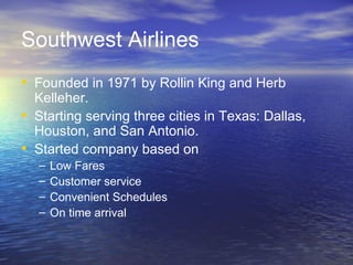 Southwest Airlines
• Founded in 1971 by Rollin King and Herb
    Kelleher.
•   Starting serving three cities in Texas: Dallas,
    Houston, and San Antonio.
•   Started company based on
    –   Low Fares
    –   Customer service
    –   Convenient Schedules
    –   On time arrival
 