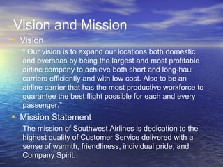 Vision and Mission
• Vision
  “ Our vision is to expand our locations both domestic
  and overseas by being the largest and most profitable
  airline company to achieve both short and long-haul
  carriers efficiently and with low cost. Also to be an
  airline carrier that has the most productive workforce to
  guarantee the best flight possible for each and every
  passenger.”
• Mission Statement
  The mission of Southwest Airlines is dedication to the
  highest quality of Customer Service delivered with a
  sense of warmth, friendliness, individual pride, and
  Company Spirit.
 