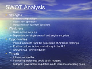 SWOT Analysis
• Strengths
   – Firm operating strategy
   – Robust fleet operations
   – Increasing cash flow from operations
• Weakness
   – Class action lawsuits
   – Dependent on single aircraft and engine suppliers
• Opportunities
   – Poised to benefit from the acquisition of AirTrans Holdings
   – Positive outlook for tourism industry in the U.S.
   – Growing U.S. airline industry
• Threats
   – Intense competition
   – Increasing fuel prices could strain margins
   – Stringent government regulation could increase operating costs
 